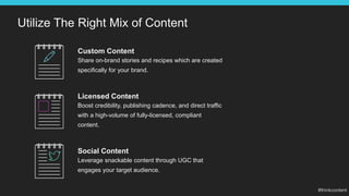 Utilize The Right Mix of Content
Custom Content
Share on-brand stories and recipes which are created
specifically for your brand.
Social Content
Leverage snackable content through UGC that
engages your target audience.
Licensed Content
Boost credibility, publishing cadence, and direct traffic
with a high-volume of fully-licensed, compliant
content.
 