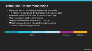 Distribution Recommendations
• Make sure your social accounts demonstrate interaction
• 4-1-1 Rule: 4 of your posts, 1 influencer post, 1 publisher post
• Follow and mention influencers, publishers in each topic
• Help your authors build social presence
• Test paid distribution with LinkedIn and Outbrain
• Measure engaged visitors from paid vs. organic visitors
• Based on time on site or pages per visit
Client Influencer Publisher
 
