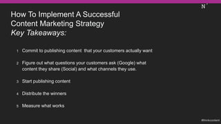 How To Implement A Successful
Content Marketing Strategy
Key Takeaways:
1 Commit to publishing content that your customers actually want
2 Figure out what questions your customers ask (Google) what
content they share (Social) and what channels they use.
3 Start publishing content
4 Distribute the winners
5 Measure what works
 