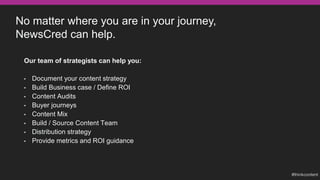 No matter where you are in your journey,
NewsCred can help.
Our team of strategists can help you:
• Document your content strategy
• Build Business case / Define ROI
• Content Audits
• Buyer journeys
• Content Mix
• Build / Source Content Team
• Distribution strategy
• Provide metrics and ROI guidance
 