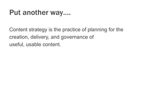 Put another way….
Content strategy is the practice of planning for the
creation, delivery, and governance of
useful, usabl...