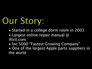 Our Story:
 • Started in a college dorm room in 2003
 • Largest online repair manual @
 iﬁxit.com
 • Inc 5000 “Fastest Growing Company”
 • One of the largest Apple parts suppliers in
 the world
 