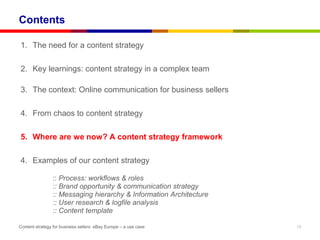 Contents

1. The need for a content strategy

2. Key learnings: content strategy in a complex team

3. The context: Online communication for business sellers

4. From chaos to content strategy

5. Where are we now? A content strategy framework

4. Examples of our content strategy

                :: Process: workflows & roles
                :: Brand opportunity & communication strategy
                :: Messaging hierarchy & Information Architecture
                :: User research & logfile analysis
                :: Content template

Content strategy for business sellers: eBay Europe – a use case     13
 