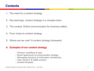 Contents

1. The need for a content strategy

2. Key learnings: content strategy in a complex team

3. The context: Online communication for business sellers

4. From chaos to content strategy

5. Where are we now? A content strategy framework

4. Examples of our content strategy

                :: Process: workflows & roles
                :: Brand opportunity & communication strategy
                :: Messaging hierarchy & Information Architecture
                :: User research & logfile analysis
                :: Content template

Content strategy for business sellers: eBay Europe – a use case     16
 