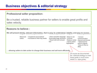 Business objectives & editorial strategy

 Professional seller proposition:

 Be a trusted, reliable business partner for sellers to enable great profits and
 sales velocity.

 Reasons to believe :
 We will present timely, relevant information, that is easy to understand, helpful, and easy to access…

                  Advanced   • Targeted & personalised       • Clear and plain language   • Easy to use      • Correct
                  notice     • Focussed on their key needs   •Scannable page structure    • Concise          communication
                                                             • Visual aids and not just   • Reduce clutter   channel and format
                                                             text                         • Call to action   • Optimised for
                                                                                          highlighted        search engines
                                                                                                             • Easy to find on
                                                                                                             eBay

 … allowing sellers to take action to change their business and sell more efficiently.
                                                                                                Of course we documented
                                                                                                the editorial strategy to meet
                                                                                                these goals in much more
                                                                                                detail (i.e. style guide).




20
 