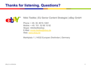 Thanks for listening. Questions?


                        Nikki Tiedtke | EU Senior Content Strategist | eBay GmbH

                        Phone: + 49. 30. 8019. 5361
                        Mobile: + 49. 151. 52 66 15 92
                        Skype: nikkitiedtkeebay
                        E-Mail: nicole.tiedtke@ebay.de
                        Web: www.ebay.de

                        Marktplatz 1 | 14532 Europarc Dreilinden | Germany




eBay Inc confidential                                                              29
 