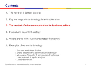 Contents

1. The need for a content strategy

2. Key learnings: content strategy in a complex team

3. The context: Online communication for business sellers

4. From chaos to content strategy

5. Where are we now? A content strategy framework

4. Examples of our content strategy

                :: Process: workflows & roles
                :: Brand opportunity & communication strategy
                :: Messaging hierarchy & Information Architecture
                :: User research & logfile analysis
                :: Content template

Content strategy for business sellers: eBay Europe – a use case     5
 