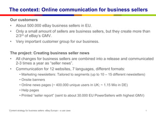 The context: Online communication for business sellers
Our customers
• About 500.000 eBay business sellers in EU.
• Only a small amount of sellers are business sellers, but they create more than
  2/3rd of eBay‟s GMV.
• Very important customer group for our business.

The project: Creating business seller news
• All changes for business sellers are combined into a release and communicated
  2-3 times a year as “seller news”.
• Communication for 12 websites, 7 languages, different formats:
          • Marketing newsletters: Tailored to segments (up to 10 – 15 different newsletters)
          • Onsite banners
          • Online news pages (~ 400.000 unique users in UK; ~ 1.15 Mio in DE)
          • Help pages
          • Printed “seller report” (sent to about 30.000 EU PowerSellers with highest GMV)



Content strategy for business sellers: eBay Europe – a use case                                 6
 