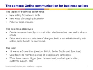 The context: Online communication for business sellers
The topics of business seller news
• New selling formats and tools
• New ways of managing inventory
• Policy or legal changes

The business objectives
• Create customer-friendly communication which matches user and business
  needs.
• Drive awareness and adoption of changes, build a trusted relationship with
  sellers, help them to be successful.

The team
• 11 teams in 5 countries (London, Zürich, Berlin, Dublin and San Jose)
• Core team: 25 members across all locations and languages
• Wider team is even bigger (web development, marketing execution,
  customer support, etc)

Content strategy for business sellers: eBay Europe – a use case                7
 