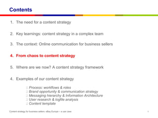 Contents

1. The need for a content strategy

2. Key learnings: content strategy in a complex team

3. The context: Online communication for business sellers

4. From chaos to content strategy

5. Where are we now? A content strategy framework

4. Examples of our content strategy

                :: Process: workflows & roles
                :: Brand opportunity & communication strategy
                :: Messaging hierarchy & Information Architecture
                :: User research & logfile analysis
                :: Content template

Content strategy for business sellers: eBay Europe – a use case     8
 