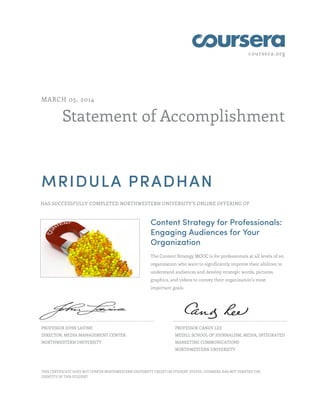 coursera.org

MARCH 05, 2014

Statement of Accomplishment

MRIDULA PRADHAN
HAS SUCCESSFULLY COMPLETED NORTHWESTERN UNIVERSITY'S ONLINE OFFERING OF

Content Strategy for Professionals:
Engaging Audiences for Your
Organization
The Content Strategy MOOC is for professionals at all levels of an
organization who want to significantly improve their abilities to
understand audiences and develop strategic words, pictures,
graphics, and videos to convey their organization’s most
important goals.

PROFESSOR JOHN LAVINE

PROFESSOR CANDY LEE

DIRECTOR, MEDIA MANAGEMENT CENTER

MEDILL SCHOOL OF JOURNALISM, MEDIA, INTEGRATED

NORTHWESTERN UNIVERSITY

MARKETING COMMUNICATIONS
NORTHWESTERN UNIVERSITY

THIS CERTIFICATE DOES NOT CONFER NORTHWESTERN UNIVERSITY CREDIT OR STUDENT STATUS. COURSERA HAS NOT VERIFIED THE
IDENTITY OF THIS STUDENT.

 