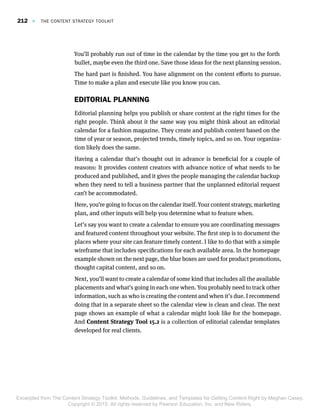 You’ll probably run out of time in the calendar by the time you get to the forth
bullet, maybe even the third one. Save those ideas for the next planning session.
The hard part is finished. You have alignment on the content efforts to pursue.
Time to make a plan and execute like you know you can.
EDITORIAL PLANNING
Editorial planning helps you publish or share content at the right times for the
right people. Think about it the same way you might think about an editorial
calendar for a fashion magazine. They create and publish content based on the
time of year or season, projected trends, timely topics, and so on. Your organiza-
tion likely does the same.
Having a calendar that’s thought out in advance is beneficial for a couple of
reasons: It provides content creators with advance notice of what needs to be
produced and published, and it gives the people managing the calendar backup
when they need to tell a business partner that the unplanned editorial request
can’t be accommodated.
Here, you’re going to focus on the calendar itself. Your content strategy, marketing
plan, and other inputs will help you determine what to feature when.
Let’s say you want to create a calendar to ensure you are coordinating messages
and featured content throughout your website. The first step is to document the
places where your site can feature timely content. I like to do that with a simple
wireframe that includes specifications for each available area. In the homepage
example shown on the next page, the blue boxes are used for product promotions,
thought capital content, and so on.
Next, you’ll want to create a calendar of some kind that includes all the available
placements and what’s going in each one when. You probably need to track other
information, such as who is creating the content and when it’s due. I recommend
doing that in a separate sheet so the calendar view is clean and clear. The next
page shows an example of what a calendar might look like for the homepage.
And Content Strategy Tool 15.2 is a collection of editorial calendar templates
developed for real clients.
212  E  THE CONTENT STRATEGY TOOLKIT
Excerpted from The Content Strategy Toolkit: Methods, Guidelines, and Templates for Getting Content Right by Meghan Casey.
Copyright © 2015. All rights reserved by Pearson Education, Inc. and New Riders.
 