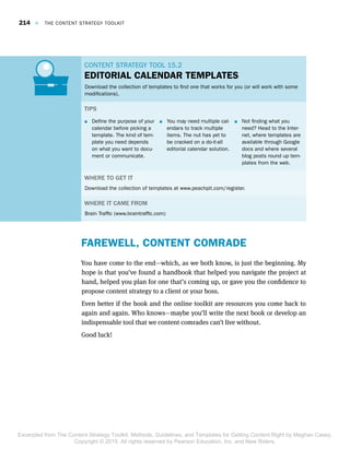 CONTENT STRATEGY TOOL 15.2CONTENT STRATEGY TOOL 15.2
EDITORIAL CALENDAR TEMPLATES
Download the collection of templates to find one that works for you (or will work with some
modifications).
TIPS
 Define the purpose of your
calendar before picking a
template. The kind of tem-
plate you need depends
on what you want to docu-
ment or communicate.
 You may need multiple cal-
endars to track multiple
items. The nut has yet to
be cracked on a do-it-all
editorial calendar solution.
 Not finding what you
need? Head to the Inter-
net, where templates are
available through Google
docs and where several
blog posts round up tem-
plates from the web.
WHERE TO GET IT
Download the collection of templates at www.peachpit.com/register.
WHERE IT CAME FROM
Brain Traffic (www.braintraffic.com)
FAREWELL, CONTENT COMRADE
You have come to the end—which, as we both know, is just the beginning. My
hope is that you’ve found a handbook that helped you navigate the project at
hand, helped you plan for one that’s coming up, or gave you the confidence to
propose content strategy to a client or your boss.
Even better if the book and the online toolkit are resources you come back to
again and again. Who knows—maybe you’ll write the next book or develop an
indispensable tool that we content comrades can’t live without.
Good luck!
214  E  THE CONTENT STRATEGY TOOLKIT
Excerpted from The Content Strategy Toolkit: Methods, Guidelines, and Templates for Getting Content Right by Meghan Casey.
Copyright © 2015. All rights reserved by Pearson Education, Inc. and New Riders.
 