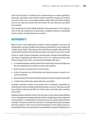 You’ll note that this is a continual cycle. Reassessing your strategy regularly is
important, especially as your business model or priorities change, new competi-
tors come on the scene, or your target audience shifts. When any of these happen,
you can use what you learned from this book to do your discovery and adjust
your strategy.
The concept that sits in the middle of all this work is governance. So let’s dig into
some of the key components of governance: assigning authority, maintaining
current content, and planning for new content.
AUTHORITY
When no one is truly empowered to enforce content standards or say no to off-
strategy ideas, you have a problem with authority. And without it, your strategy will
collapse. Every. Single. Time. Because there will always be bright, shiny ideas that
sound really awesome but don’t help you achieve user goals or serve users’ needs.
At least a couple of types of authority come into play: strategic and implementa-
tion. Each is important and needs to have “yes or no” authority and have that
decision stand. If they don’t, you end up with problems like these:
 A crowded homepage cluttered with all the content that everyone thought was
the most important yet provides no value to the audience
 Entire sections of content that no one ever visits
 Scads of expensive one-off microsites that business partners created to cir-
cumvent authority
 Eleven versions of the same information spread across those expensive microsites
 A staff of smart folks who wonder why they even bother
Strategic authority is given to the person who is ultimately responsible for
achieving the content strategy and demonstrating its success. This person needs
the authority to tell even the CMO “no” if she comes to the table with a cool idea
with no ROI.
Implementation authority refers to the more day-to-day content responsibilities,
such as managing the homepage editorial calendar, triaging requests for unplanned
content updates, coordinating the maintenance process, and providing editorial
oversight. This person needs the authority to tell people like product managers
that their request to take over the whole homepage for their product launch is
not possible because an equal priority is promoting the company’s flagship event.
Chapter 15:  Govern, Plan, and Maintain Your Content  F  203
Excerpted from The Content Strategy Toolkit: Methods, Guidelines, and Templates for Getting Content Right by Meghan Casey.
Copyright © 2015. All rights reserved by Pearson Education, Inc. and New Riders.
 