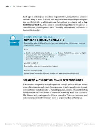 Each type of authority has associated responsibilities, similar to what Chapter 9
outlined. Keep in mind that roles and responsibilities don’t always correspond
to a specific job title. In addition to what I’ve outlined here, take a look at Con-
tent Strategy Tool 15.1. It’s a table of content strategy skillsets you can use to
assemble your job descriptions; it was created by Melissa Breker, co-founder of
Content Strategy Inc.
CONTENT STRATEGY TOOL 15.1CONTENT STRATEGY TOOL 15.1
CONTENT STRATEGY SKILLSETS
Download the table of skillsets to review and make sure you have the necessary roles and
responsibilities covered.
TIPS
 Use the skillset table as a checklist to
ensure you have skills represented across
your team or organization. Rarely will one
person be skilled at everything.
 Expand the table to use across all digital
disciplines.
WHERE TO GET IT
Download the table at www.peachpit.com/register.
WHERE IT CAME FROM
Melissa Breker, co-founder of Content Strategy Inc. (www.contentstrategyinc.com)
STRATEGIC AUTHORITY ROLES AND RESPONSIBILITIES
I recommend one person be in charge of the strategic responsibilities, even if
some of the tasks are delegated. Some common titles for people with strategic
responsibilities include Director of Digital Experience, Director of Content Strategy,
Web Editor in Chief, and Director of Interactive Marketing. You’ll note that words
like director and chief appear in all these examples. Titles carry meaning, and
someone at a director level is more likely to be perceived as authoritative.
204  E  THE CONTENT STRATEGY TOOLKIT
Excerpted from The Content Strategy Toolkit: Methods, Guidelines, and Templates for Getting Content Right by Meghan Casey.
Copyright © 2015. All rights reserved by Pearson Education, Inc. and New Riders.
 