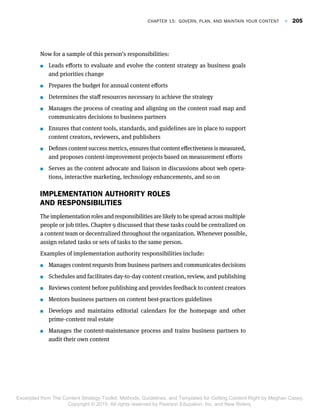 Now for a sample of this person’s responsibilities:
 Leads efforts to evaluate and evolve the content strategy as business goals
and priorities change
 Prepares the budget for annual content efforts
 Determines the staff resources necessary to achieve the strategy
 Manages the process of creating and aligning on the content road map and
communicates decisions to business partners
 Ensures that content tools, standards, and guidelines are in place to support
content creators, reviewers, and publishers
 Defines content success metrics, ensures that content effectiveness is measured,
and proposes content-improvement projects based on measurement efforts
 Serves as the content advocate and liaison in discussions about web opera-
tions, interactive marketing, technology enhancements, and so on
IMPLEMENTATION AUTHORITY ROLES
AND RESPONSIBILITIES
The implementation roles and responsibilities are likely to be spread across multiple
people or job titles. Chapter 9 discussed that these tasks could be centralized on
a content team or decentralized throughout the organization. Whenever possible,
assign related tasks or sets of tasks to the same person.
Examples of implementation authority responsibilities include:
 Manages content requests from business partners and communicates decisions
 Schedules and facilitates day-to-day content creation, review, and publishing
 Reviews content before publishing and provides feedback to content creators
 Mentors business partners on content best-practices guidelines
 Develops and maintains editorial calendars for the homepage and other
prime-content real estate
 Manages the content-maintenance process and trains business partners to
audit their own content
Chapter 15:  Govern, Plan, and Maintain Your Content  F  205
Excerpted from The Content Strategy Toolkit: Methods, Guidelines, and Templates for Getting Content Right by Meghan Casey.
Copyright © 2015. All rights reserved by Pearson Education, Inc. and New Riders.
 