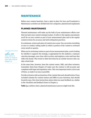 MAINTENANCE
Before your content launches, have a plan in place for how you’ll maintain it.
Maintenance activities are divided into two categories: planned and unplanned.
PLANNED MAINTENANCE
Planned maintenance will make up the bulk of your maintenance efforts now
that you have your content strategy in place. It refers to the regular assessments
you’ll do on your content as part of your measurement plan and to the regular
content reviews for accuracy and web writing best practices.
At a minimum, review each piece of content once a year. You can review everything
at once or conduct rolling audits in which a portion of the content is reviewed
every month or quarter.
When you’re reviewing content as part of your measurement plan, you’re looking
for whether it supports the strategy, is appropriate for the audience, communi-
cates key messages, uses clear calls to action, and employs a voice and tone that
reflect the brand. This review is often best done by an outside resource who can
take a fresh look.
At the same time, however, have the content owner, SME, and other reviewers
(remember them from Chapter 9?) make sure the content is still accurate and
compliant with legal and regulatory rules. This very important task is a lot to ask
of them, so make it as easy as possible.
Provide reviewers with an inventory of the content that each should review. If you
included columns for content owners and SMEs in your inventory, that should
be pretty easy. Give clear instructions about what you want feedback on, similar
to the checklists and feedback forms in Chapter 9.
Table 15.1 outlines what a planned maintenance process might look like.
 HINT HINT
If you need a reIf you need a re--
fresher on measurefresher on measure--
ment, take a look atment, take a look at
Chapter 12.Chapter 12.
206  E  THE CONTENT STRATEGY TOOLKIT
Excerpted from The Content Strategy Toolkit: Methods, Guidelines, and Templates for Getting Content Right by Meghan Casey.
Copyright © 2015. All rights reserved by Pearson Education, Inc. and New Riders.
 