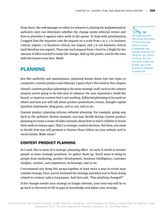 From there, the web manager or editor (or whoever is playing the implementation
authority role) can determine whether the change needs editorial review and
how to prioritize it against other work in the queue. To help with prioritization,
I suggest that the requester rate the request on a scale from 1 to 3: 1 is business
critical, urgent; 2 is business critical, not urgent; and 3 is not business critical
(and therefore not urgent). Then rate each request from 1 (low) to 3 (high) for the
amount of effort needed to make the change. Add up the points, and do the ones
with the lowest score first. Math!
PLANNING
Just like authority and maintenance, planning breaks down into two types or
categories: content product and editorial. I guess that’s the trend in this chapter.
Overall, content product planning is the more strategic stuff, such as the content
projects you’re going to do this year to enhance the user experience, build the
brand, or improve content that’s not working. Editorial planning is focused on
where and how you will talk about product promotions, events, thought capital
(position statements, blog posts, and so on), and so on.
Content product planning informs editorial planning. For example, going way
back to the pediatric dentist example, you may decide during content product
planning to create a series of video tutorials about how to teach children to brush
their teeth at various ages. That’s a strategic content decision. But then, you need
to decide how you will promote or feature those videos on your website and in
social media. Make sense?
CONTENT PRODUCT PLANNING
As I said, this is more of a strategic planning effort. As such, it needs to involve
people in more strategic positions. So gather them up. You’ll want to bring in
people from marketing, product development, business intelligence, customer
insights, creative, user experience, technology, and so on.
I recommend you bring this group together at least twice a year to revisit your
content strategy. Once you’ve reviewed the strategy and what you’ve been doing
related to content, take a long pause. And then ask, “Has anything changed?”
If the changes render your strategy no longer relevant, your next step will be to
go back to discovery to fill in gaps in knowledge and adjust your strategy.
 TIP  TIP 
Let business partLet business part--
ners know the statusners know the status
of their requests,of their requests,
which is whenwhich is when
a database thata database that
handles that kind ofhandles that kind of
thing for you comesthing for you comes
in handy. But youin handy. But you
can send individualcan send individual
emails, too, if theemails, too, if the
volume of requestsvolume of requests
is pretty low.is pretty low.
Chapter 15:  Govern, Plan, and Maintain Your Content  F  209
Excerpted from The Content Strategy Toolkit: Methods, Guidelines, and Templates for Getting Content Right by Meghan Casey.
Copyright © 2015. All rights reserved by Pearson Education, Inc. and New Riders.
 