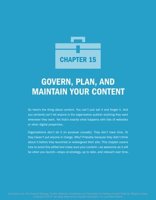 GOVERN, PLAN, AND
MAINTAIN YOUR CONTENT
So here’s the thing about content. You can’t just set it and forget it. And
you certainly can’t let anyone in the organization publish anything they want
whenever they want. Yet that’s exactly what happens with lots of websites
or other digital properties.
Organizations don’t do it on purpose (usually). They don’t have time. Or
they haven’t put anyone in charge. Why? Probably because they didn’t think
about it before they launched or redesigned their site. This chapter covers
how to avoid this pitfall and make sure your content—as awesome as it will
be when you launch—stays on-strategy, up to date, and relevant over time.
CHAPTER 15CHAPTER 15
Excerpted from The Content Strategy Toolkit: Methods, Guidelines, and Templates for Getting Content Right by Meghan Casey.
Copyright © 2015. All rights reserved by Pearson Education, Inc. and New Riders.
 