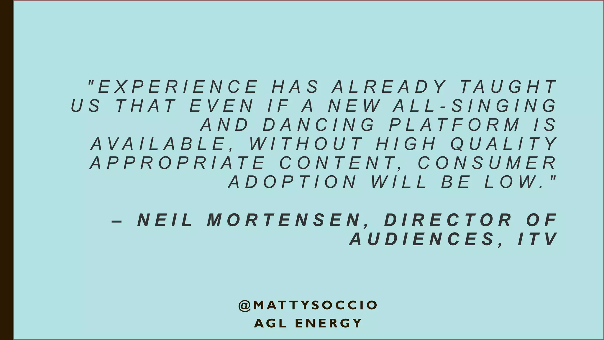 " E X P E R I E N C E H A S A L R E A D Y T A U G H T
U S T H A T E V E N I F A N E W A L L - S I N G I N G
A N D D A N C I N G P L A T F O R M I S
A V A I L A B L E , W I T H O U T H I G H Q U A L I T Y
A P P R O P R I A T E C O N T E N T , C O N S U M E R
A D O P T I O N W I L L B E L O W . "
– N E I L M O R T E N S E N , D I R E C T O R O F
A U D I E N C E S , I T V
@ M AT T Y S O C C I O
A G L E N E R G Y
 