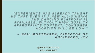 " E X P E R I E N C E H A S A L R E A D Y T A U G H T
U S T H A T E V E N I F A N E W A L L - S I N G I N G
A N D D A N C I N G P L A T F O R M I S
A V A I L A B L E , W I T H O U T H I G H Q U A L I T Y
A P P R O P R I A T E C O N T E N T , C O N S U M E R
A D O P T I O N W I L L B E L O W . "
– N E I L M O R T E N S E N , D I R E C T O R O F
A U D I E N C E S , I T V
@ M AT T Y S O C C I O
A G L E N E R G Y
 