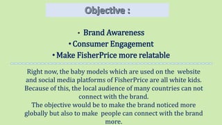 • Brand Awareness
•Consumer Engagement
•Make FisherPrice more relatable
Right now, the baby models which are used on the website
and social media platforms of FisherPrice are all white kids.
Because of this, the local audience of many countries can not
connect with the brand.
The objective would be to make the brand noticed more
globally but also to make people can connect with the brand
more.
 