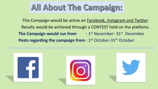 This Campaign would be active on Facebook, Instagram and Twitter.
Results would be achieved through a CONTEST held on the platfoms.
The Campaign would run from : 1st November- 31st December
Posts regarding the campaign from : 1st October-31th October
 