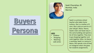 Swati Chauratiya, 45
Mumbai, India
Married
Swati is a primary school
teacher who takes home
tuitions. She is a mother of 2
sons. She is also an aunt to a 3
year old girl, Naina. Heena,
Swatis sister and Swati stay in
the same building and spend a
lot of time together. They love
to go shopping together and
cook together often. As Heena
is working, Swati is a nanny to
Naina. She spends a lot of time
on Instagram when she gives
her students assignments.
LIKES
• Children
• Shopping
• Watching
web series
 
