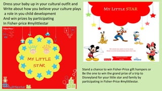 Stand a chance to win Fisher-Price gift hampers or
Be the one to win the grand prize of a trip to
Disneyland for your little star and family by
participating in Fisher-Price #mylittlestar.
Dress your baby up in your cultural outfit and
Write about how you believe your culture plays
a role in you child development
And win prizes by participating
In Fisher-price #mylittlestar
 