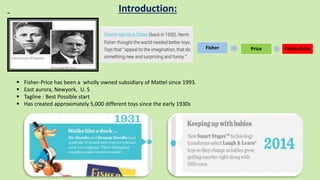 Introduction:
Fisher Price Fisher-Price
 Fisher-Price has been a wholly owned subsidiary of Mattel since 1993.
 East aurora, Newyork, U. S
 Tagline : Best Possible start
 Has created approximately 5,000 different toys since the early 1930s
 
