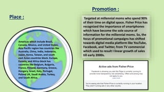 Americas which include Brazil,
Canada, Mexico, and United States.
Asia Pacific region has countries like
Australia, China, India, Indonesia,
Japan, Korea, Taiwan, and south
east Asian countries block. Europe,
Eurasia, and Africa block has
countries like Belgium, Bulgaria,
France, Finland, Germany, Greece,
Hungary, Israel, Italy, Portugal,
Poland UK, Saudi Arabia, Turkey,
and South Africa.
Targeted at millennial moms who spend 90%
of their time on digital space. Fisher Price has
recognized the importance of smartphones
which have become the sole source of
information for the millennial moms. So, the
focus of promotional campaigns has shifted
towards digital media platform like YouTube,
Facebook, and Twitter, from TV commercial
which used to result I linear growth of sales
till early 2000s.
Place :
Promotion :
 