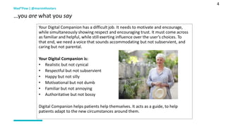4
Mad*Pow | @marsinthestars
…you are what you say
Your Digital Companion has a difficult job. It needs to motivate and encourage,
while simultaneously showing respect and encouraging trust. It must come across
as familiar and helpful, while still exerting influence over the user’s choices. To
that end, we need a voice that sounds accommodating but not subservient, and
caring but not parental.
Your Digital Companion is:
• Realistic but not cynical
• Respectful but not subservient
• Happy but not silly
• Motivational but not dumb
• Familiar but not annoying
• Authoritative but not bossy
Digital Companion helps patients help themselves. It acts as a guide, to help
patients adapt to the new circumstances around them.
 