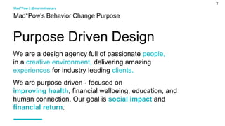 7
Mad*Pow’s Behavior Change Purpose
We are a design agency full of passionate people,
in a creative environment, delivering amazing
experiences for industry leading clients.
We are purpose driven - focused on
improving health, financial wellbeing, education, and
human connection. Our goal is social impact and
financial return.
Purpose Driven Design
Mad*Pow | @marsinthestars
 
