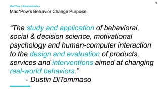 9
Mad*Pow’s Behavior Change Purpose
Mad*Pow | @marsinthestars
“The study and application of behavioral,
social & decision science, motivational
psychology and human-computer interaction
to the design and evaluation of products,
services and interventions aimed at changing
real-world behaviors.”
- Dustin DiTommaso
 