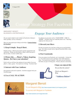 Content Strategy For Facebook
Engage Your Audience
MARG ARET BENOIT
BLOGG ER & ENTREPENEUR
Do you want to improve your content on Facebook to help pro-
mote a product, service or business?
Here are some quick tips to help you develop a ‘Content Strategy
for Facebook‘.
1. Keep it simple. Keep it Short.
People are busy. Shorter posts lead to greater engagement and
interaction. People are more likely to share or like your post if
they are short. So don’t waffle okay!
2. Picture this……Photo’s, Videos, Inspiring
Quotes. Do I have your attention?
Good, well you will have the attention of your readers if you use
photo’s, videos, quotes. Too much text is boring. You know that!
3. Interact with Your Audience
Post questions and ask for opinions. Get them engaged with your
Facebook page.
4. Use a CALL TO ACTION
Use phrases in your posts such as ‘CLICK HERE’, ‘LIKE’ &
‘SHARE’. Tell them what you would like them to do. Then they
might just do what you ask.
5. Reward your likers
Provide an incentive for your fans to hang out at your Facebook
page. Give them rewards such as Special Facebook Offers, deals
and other perks.
6. Post Consistently
If you are going to use Facebook, use it consistently. At least dai-
ly. You want to stay in your customers / fans minds and news
feeds. You need to post regularly. The more you use Facebook,
the better you get at writing posts. Practice and post consistently.
I hope you enjoyed this
Margaret Benoit
To visit Margaret’s Blog http://www.empowernetwork.com/margaret_benoit
To connect with Margaret on Facebook
https://www.facebook.com/margie.benoit.90
Do you like this article?
Check out Margaret’s
Blog
*Address Below*
8 August 2013
 