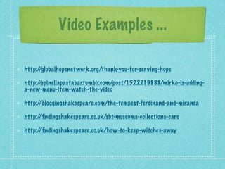 Video Examples ...

http://globalhopenet work.org/thank-you-for-serving-hope

http://spinellapastabar.tumblr.com/post/1522219888/mirko-is-adding-
a-new-menu-item-watch-the-video

http://bloggingshakespeare.com/the-tempest-ferdinand-and-miranda

http://ﬁndingshakespeare.co.uk/sbt-museums-collections-care

http://ﬁndingshakespeare.co.uk/how-to-keep-witches-away
 