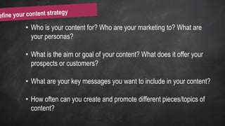 • Who is your content for? Who are your marketing to? What are
your personas?
• What is the aim or goal of your content? What does it offer your
prospects or customers?
• What are your key messages you want to include in your content?
• How often can you create and promote different pieces/topics of
content?
 