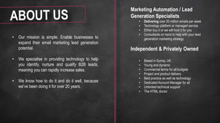 • Our mission is simple. Enable businesses to
expand their email marketing lead generation
potential.
• We specialise in providing technology to help
you identify, nurture and qualify B2B leads,
meaning you can rapidly increase sales.
• We know how to do it and do it well, because
we’ve been doing it for over 20 years.
Marketing Automation / Lead
Generation Specialists
• Delivering over 20 million emails per week
• Technology platform or managed service
• Either buy it or we will host it for you
• Consultants on hand to help with your lead
generation marketing strategy
Independent & Privately Owned
• Based in Surrey, UK
• Young and dynamic
• Commercial terms for all budgets
• Project and product delivery
• Best practice as well as technology
• Dedicated Account Manager for all
• Unlimited technical support
• The HTML doctor
 