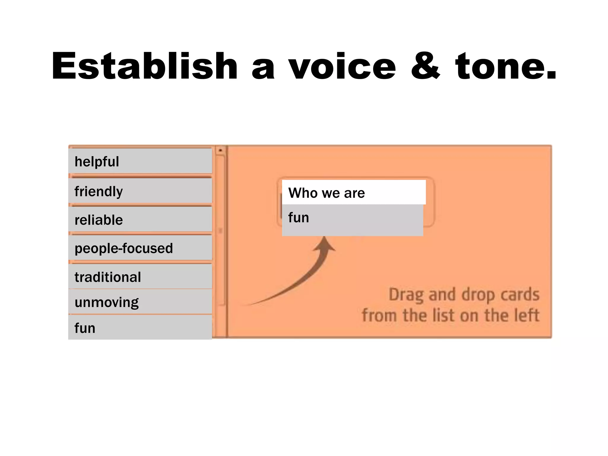 We will capture your ideas then
send to all staff for a sort.
helpful
friendly
reliable
people-focused
traditional
unmoving
fun
Who we are
fun
Establish a voice & tone.
 
