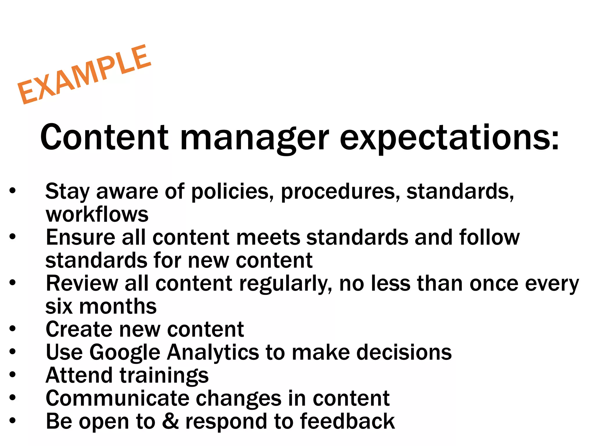 Content manager expectations:
• Stay aware of policies, procedures, standards,
workflows
• Ensure all content meets standards and follow
standards for new content
• Review all content regularly, no less than once every
six months
• Create new content
• Use Google Analytics to make decisions
• Attend trainings
• Communicate changes in content
• Be open to & respond to feedback
 
