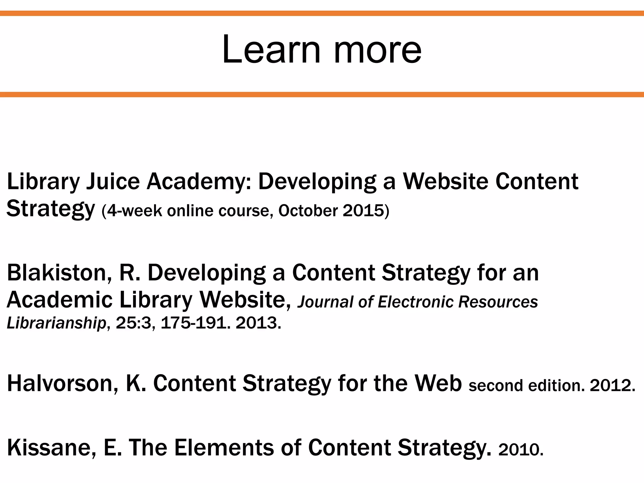 Learn more
Library Juice Academy: Developing a Website Content
Strategy (4-week online course, October 2015)
Blakiston, R. Developing a Content Strategy for an
Academic Library Website, Journal of Electronic Resources
Librarianship, 25:3, 175-191. 2013.
Halvorson, K. Content Strategy for the Web second edition. 2012.
Kissane, E. The Elements of Content Strategy. 2010.
 