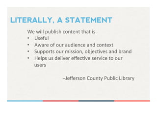 LITERALLY, A STATEMENT
We	
  will	
  publish	
  content	
  that	
  is	
  	
  
•  Useful	
  
•  Aware	
  of	
  our	
  audience	
  and	
  context	
  
•  Supports	
  our	
  mission,	
  objecHves	
  and	
  brand	
  
•  Helps	
  us	
  deliver	
  eﬀecHve	
  service	
  to	
  our	
  
users	
  
–Jeﬀerson	
  County	
  Public	
  Library	
  
 