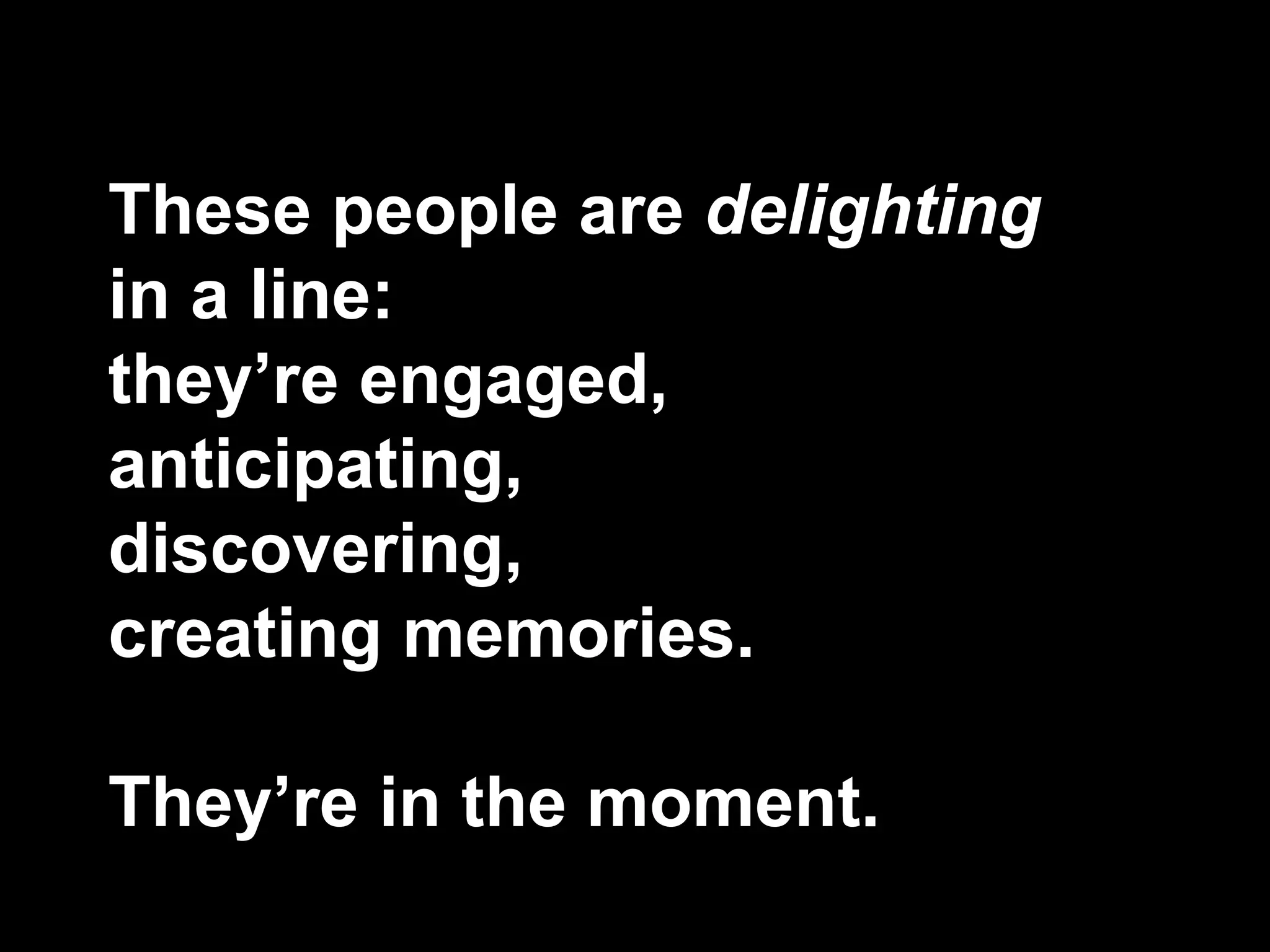 These people are delighting
in a line:
they’re engaged,
anticipating,
discovering,
creating memories.
They’re in the moment.
 