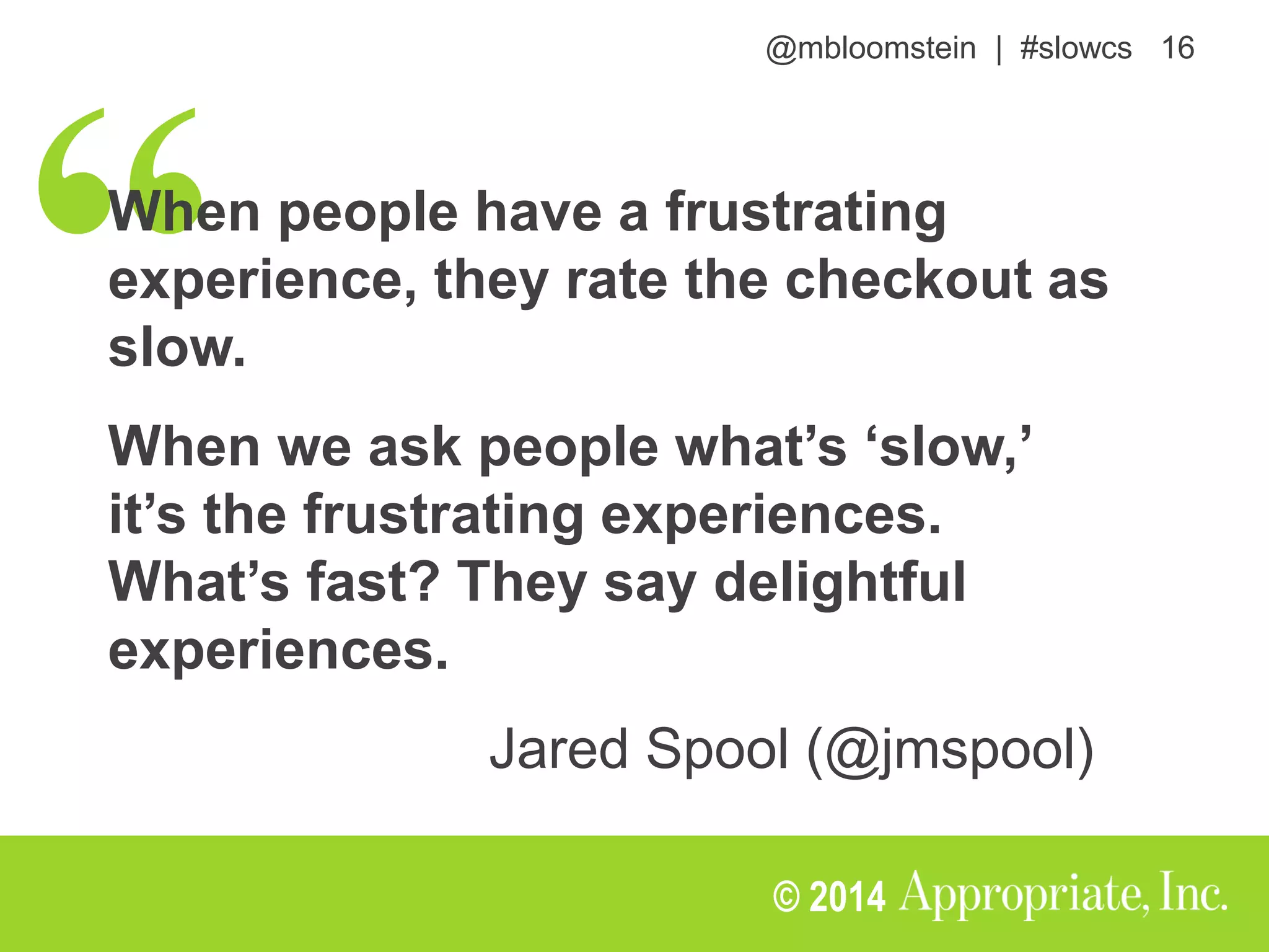 @mbloomstein | #slowcs 16
© 2014
When people have a frustrating
experience, they rate the checkout as
slow.
When we ask people what’s ‘slow,’
it’s the frustrating experiences.
What’s fast? They say delightful
experiences.
Jared Spool (@jmspool)
 