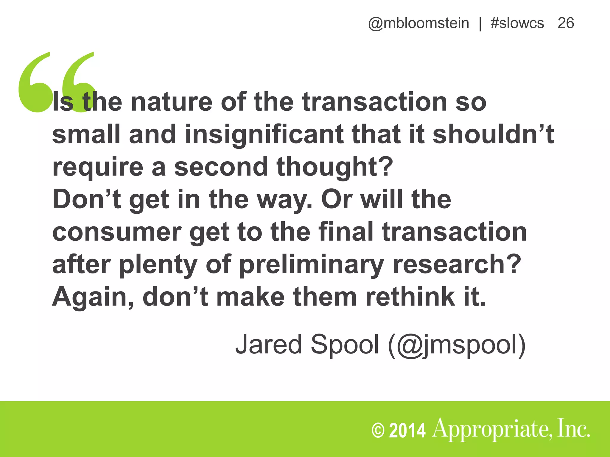 @mbloomstein | #slowcs 26
© 2014
Is the nature of the transaction so
small and insignificant that it shouldn’t
require a second thought?
Don’t get in the way. Or will the
consumer get to the final transaction
after plenty of preliminary research?
Again, don’t make them rethink it.
Jared Spool (@jmspool)
 