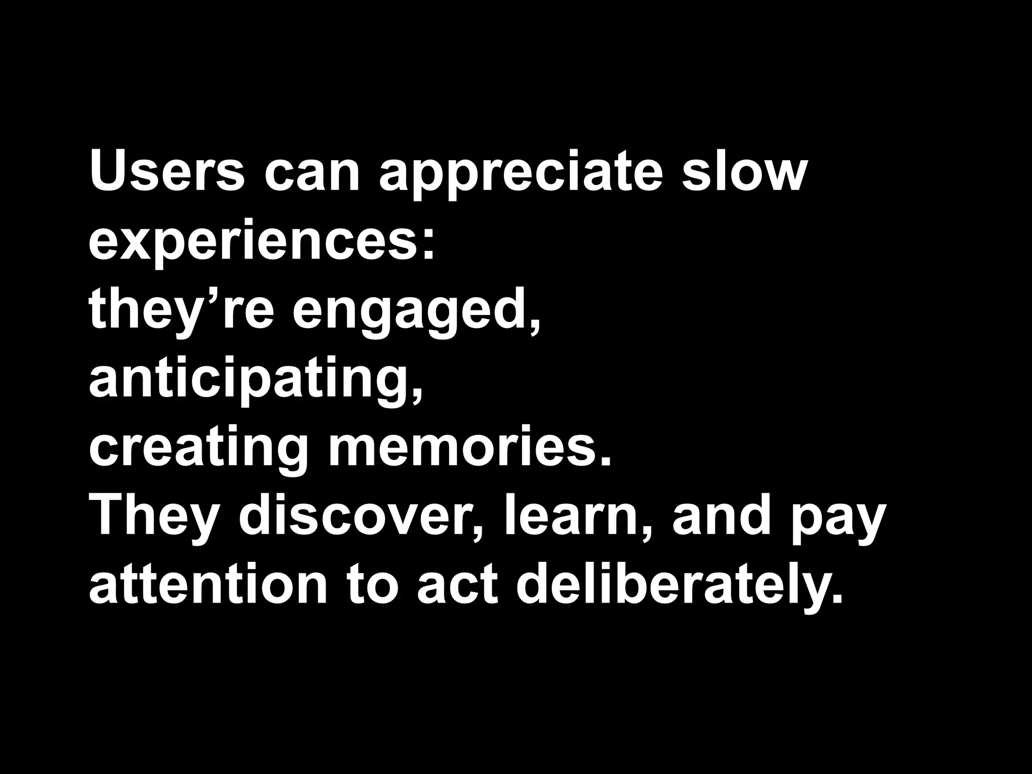 Users can appreciate slow
experiences:
they’re engaged,
anticipating,
creating memories.
They discover, learn, and pay
attention to act deliberately.
 