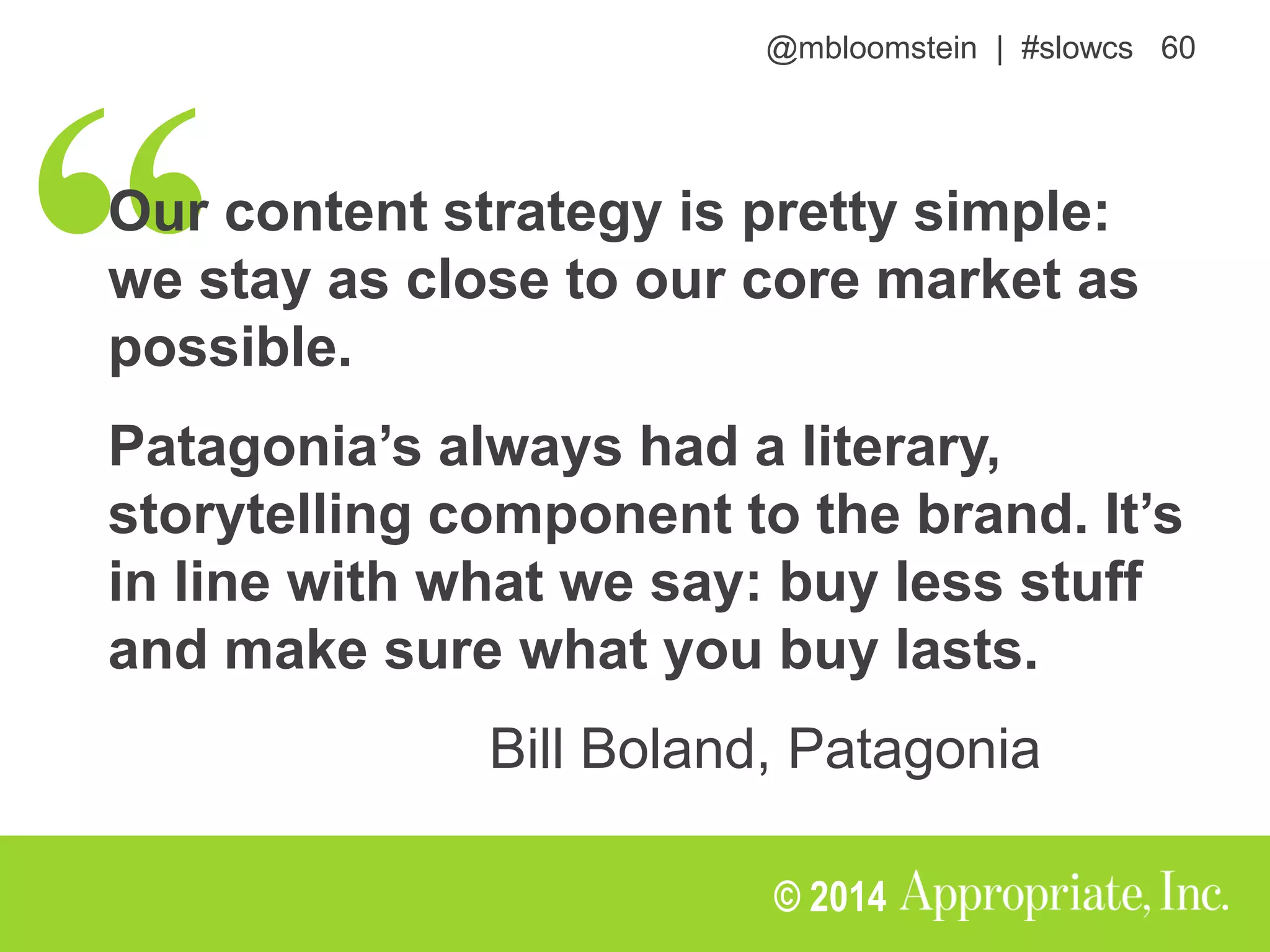@mbloomstein | #slowcs 60
© 2014
Our content strategy is pretty simple:
we stay as close to our core market as
possible.
Patagonia’s always had a literary,
storytelling component to the brand. It’s
in line with what we say: buy less stuff
and make sure what you buy lasts.
Bill Boland, Patagonia
 