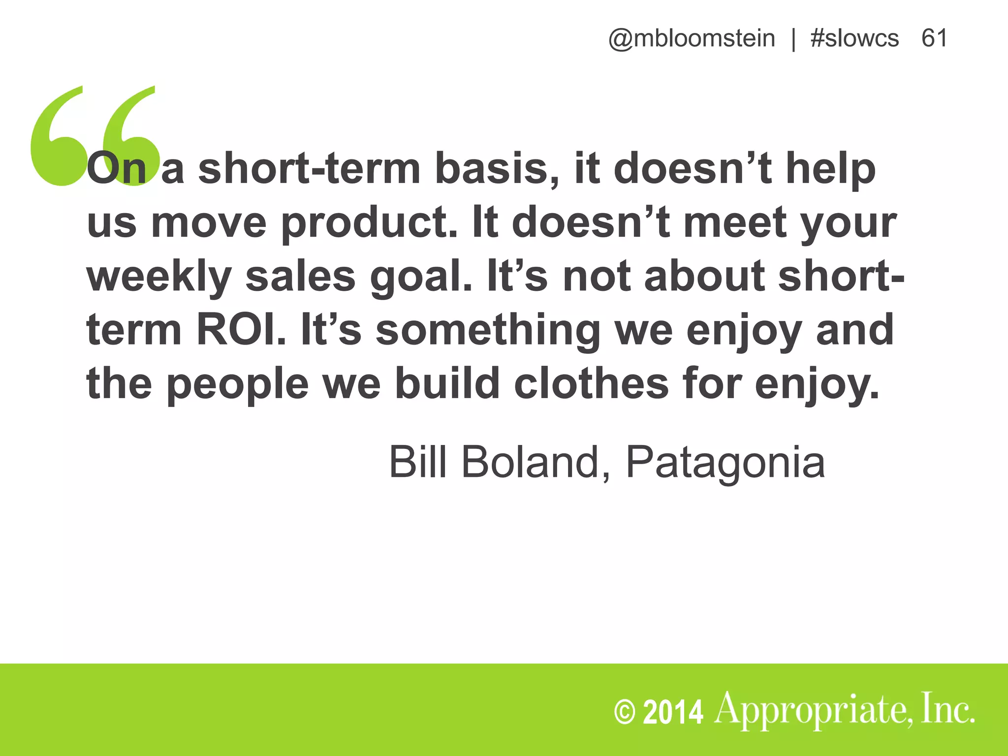 @mbloomstein | #slowcs 61
© 2014
On a short-term basis, it doesn’t help
us move product. It doesn’t meet your
weekly sales goal. It’s not about short-
term ROI. It’s something we enjoy and
the people we build clothes for enjoy.
Bill Boland, Patagonia
 