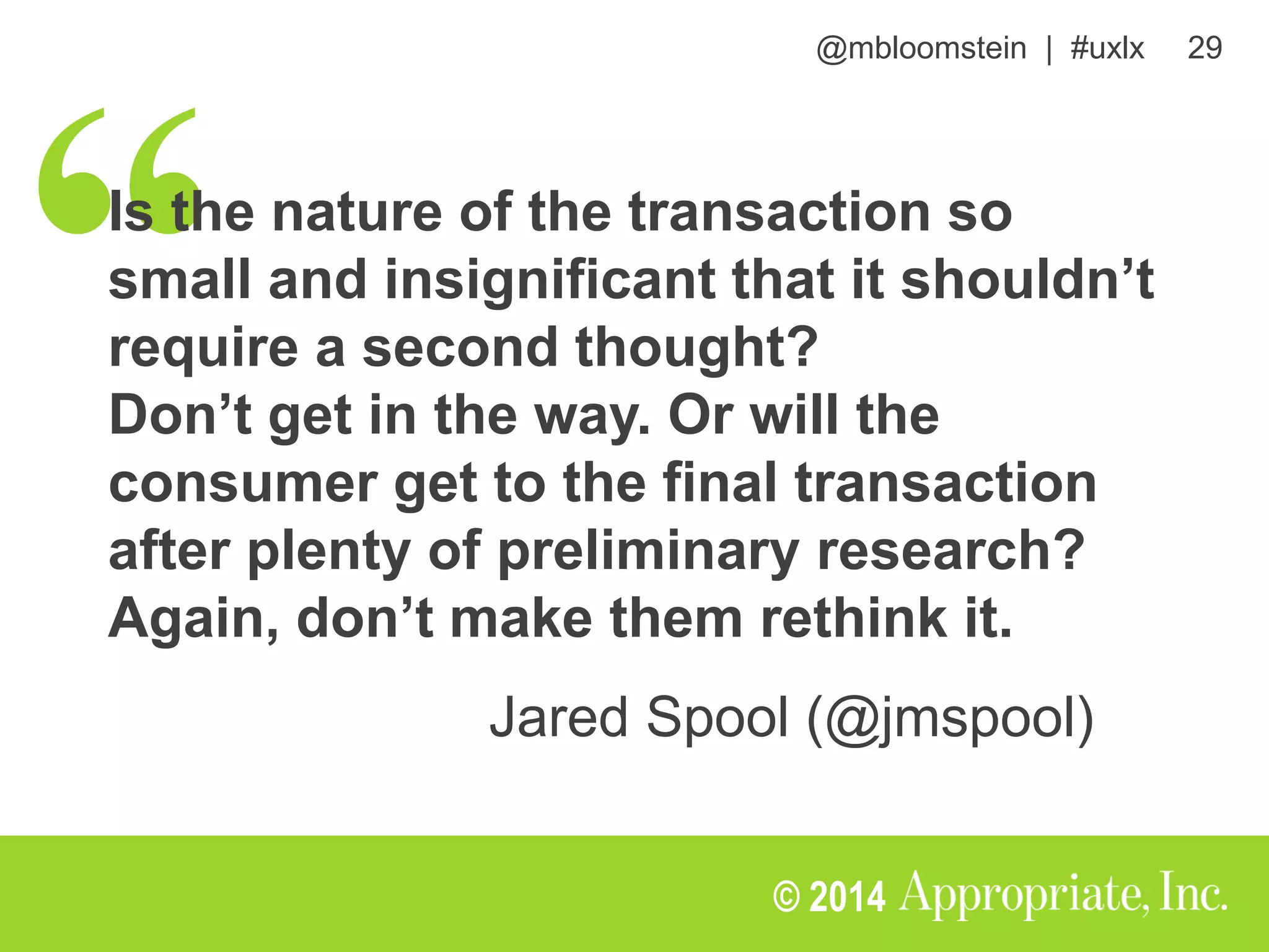 @mbloomstein | #uxlx 29
© 2014
Is the nature of the transaction so
small and insignificant that it shouldn’t
require a second thought?
Don’t get in the way. Or will the
consumer get to the final transaction
after plenty of preliminary research?
Again, don’t make them rethink it.
Jared Spool (@jmspool)
 
