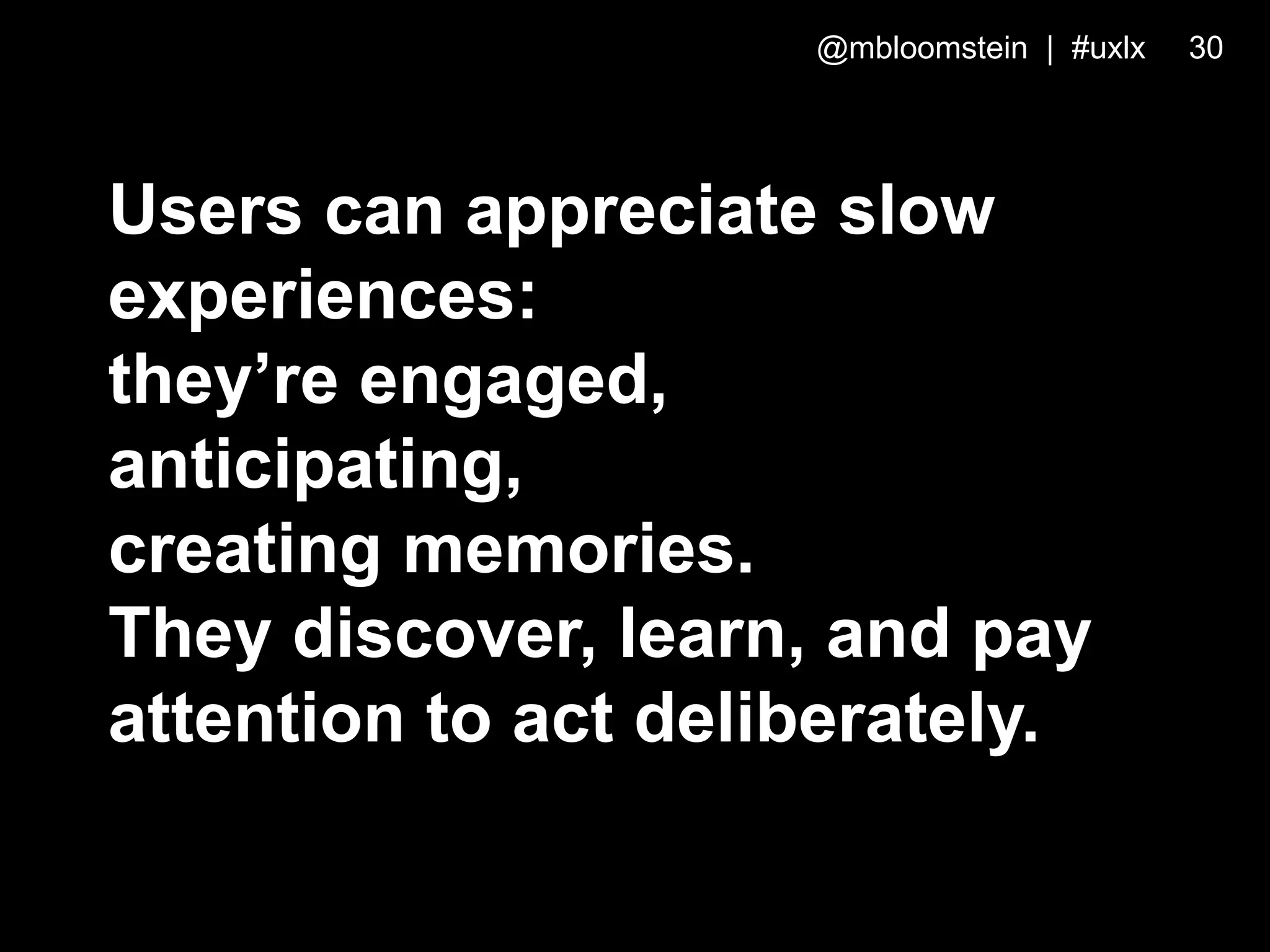 Users can appreciate slow
experiences:
they’re engaged,
anticipating,
creating memories.
They discover, learn, and pay
attention to act deliberately.
@mbloomstein | #uxlx 30
 